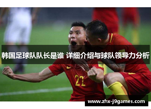 韩国足球队队长是谁 详细介绍与球队领导力分析 韩国足球队队长是谁 详细介绍与球队领导力分析
