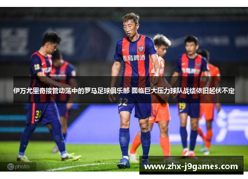 伊万尤里奇接管动荡中的罗马足球俱乐部 面临巨大压力球队战绩依旧起伏不定